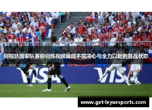阿根廷国家队赛前训练视频展现不屈决心与全力以赴的备战状态