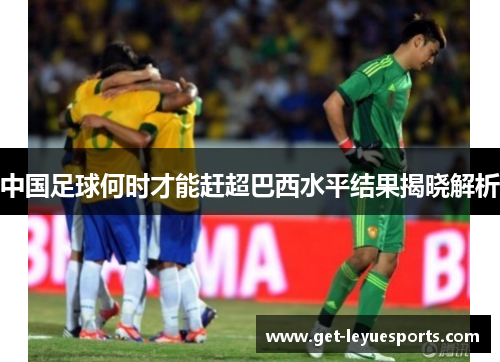 中国足球何时才能赶超巴西水平结果揭晓解析