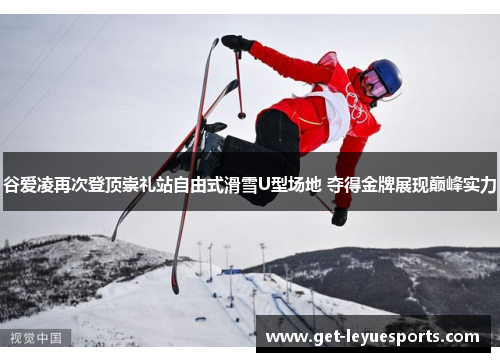 谷爱凌再次登顶崇礼站自由式滑雪U型场地 夺得金牌展现巅峰实力
