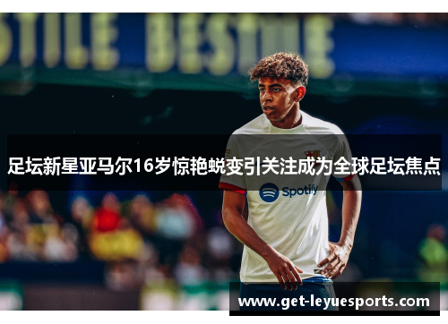 足坛新星亚马尔16岁惊艳蜕变引关注成为全球足坛焦点