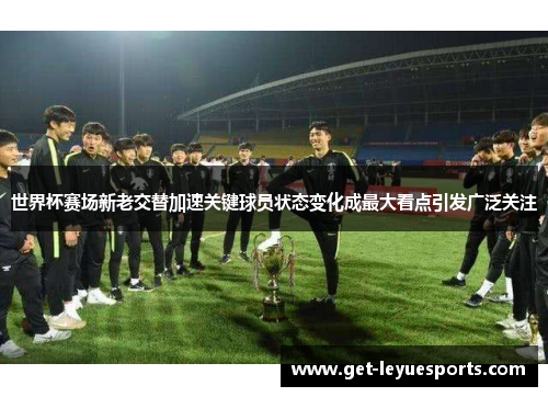 世界杯赛场新老交替加速关键球员状态变化成最大看点引发广泛关注