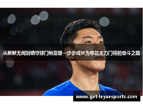 从默默无闻到镇守球门鲍亚雄一步步成长为申花主力门将的奋斗之路